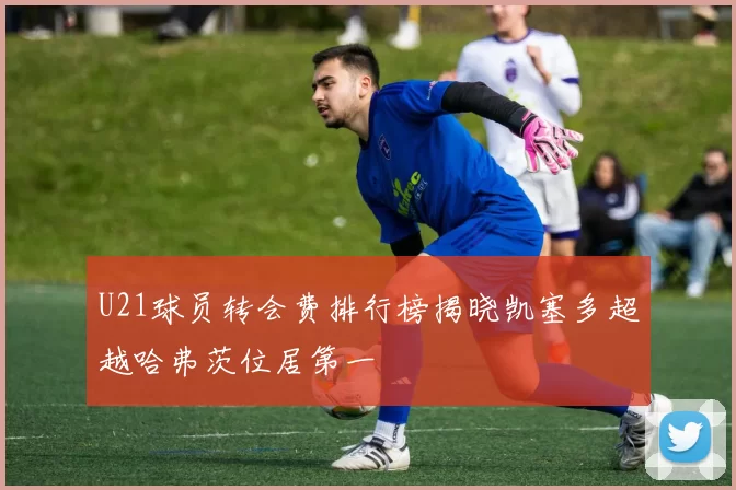 U21球员转会费排行榜揭晓凯塞多超越哈弗茨位居第一