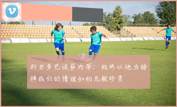 科尔多巴谈萨内蒂：始终以他为榜样我们的情谊如初见般珍贵