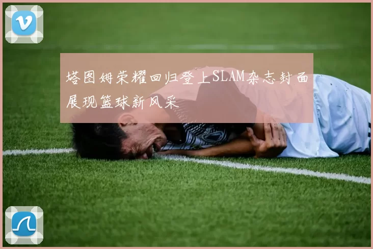 塔图姆荣耀回归登上SLAM杂志封面展现篮球新风采