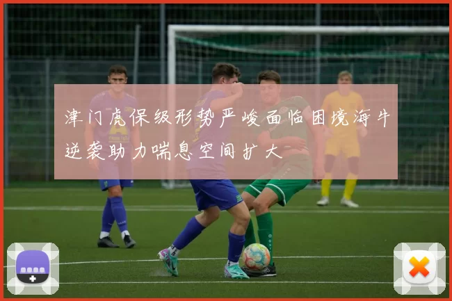 津门虎保级形势严峻面临困境海牛逆袭助力喘息空间扩大