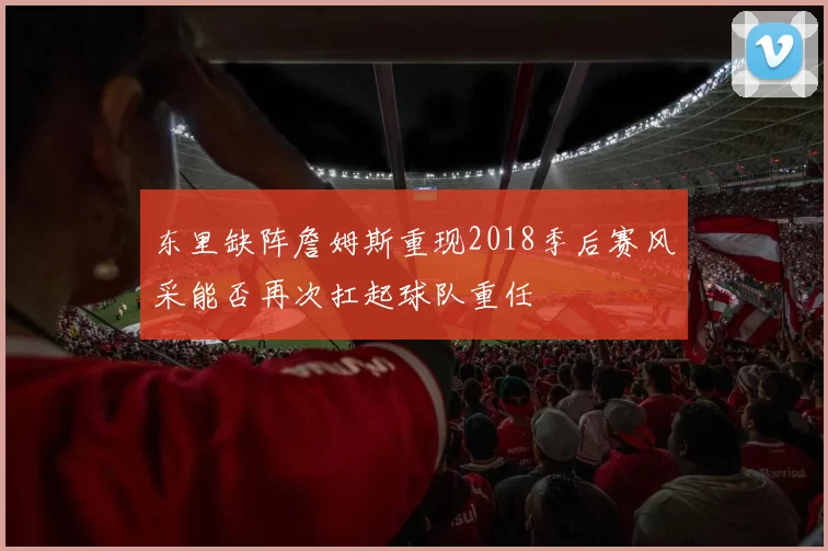 东里缺阵詹姆斯重现2018季后赛风采能否再次扛起球队重任