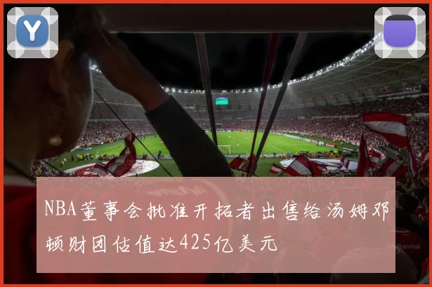 NBA董事会批准开拓者出售给汤姆邓顿财团估值达425亿美元