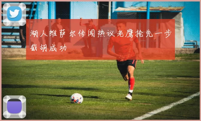 湖人维萨尔传闻热议老鹰抢先一步截胡成功