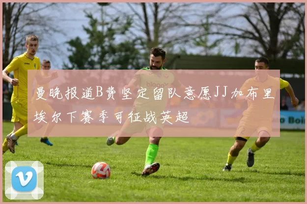 曼晚报道B费坚定留队意愿JJ加布里埃尔下赛季可征战英超
