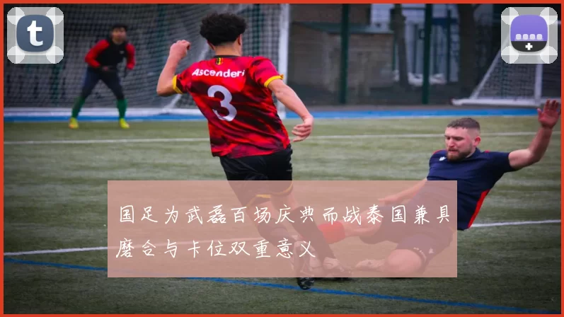 国足为武磊百场庆典而战泰国兼具磨合与卡位双重意义