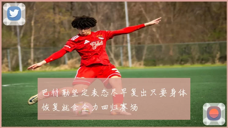 巴特勒坚定表态尽早复出只要身体恢复就会全力回归赛场
