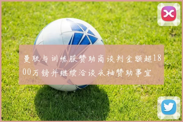 曼联与训练服赞助商谈判金额超1800万镑并继续洽谈衣袖赞助事宜