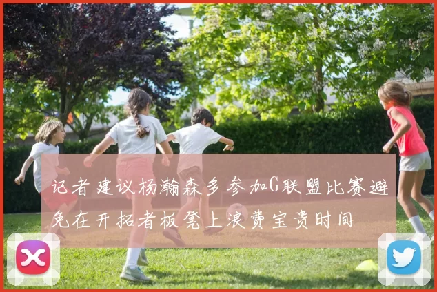 记者建议杨瀚森多参加G联盟比赛避免在开拓者板凳上浪费宝贵时间
