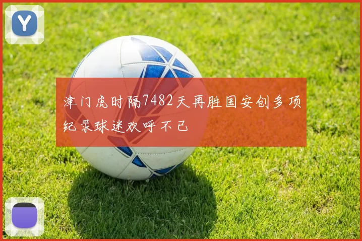 津门虎时隔7482天再胜国安创多项纪录球迷欢呼不已