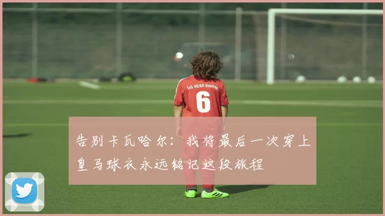 告别卡瓦哈尔：我将最后一次穿上皇马球衣永远铭记这段旅程