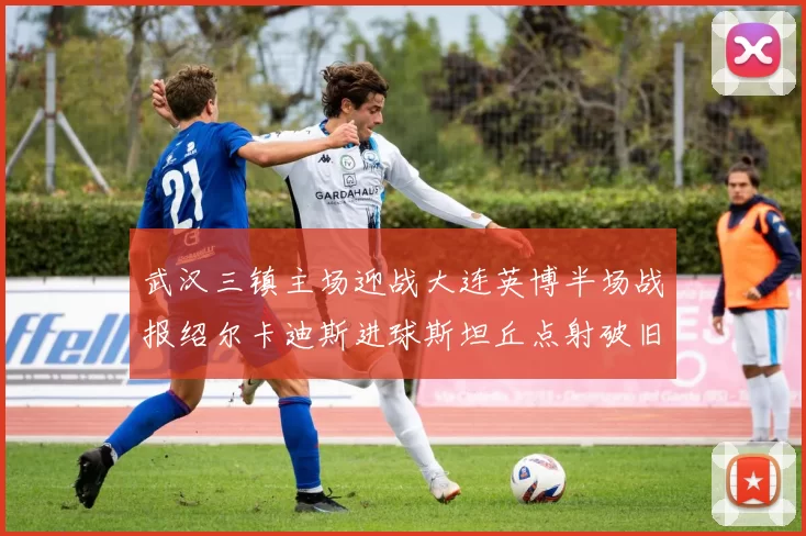 武汉三镇主场迎战大连英博半场战报绍尔卡迪斯进球斯坦丘点射破旧主