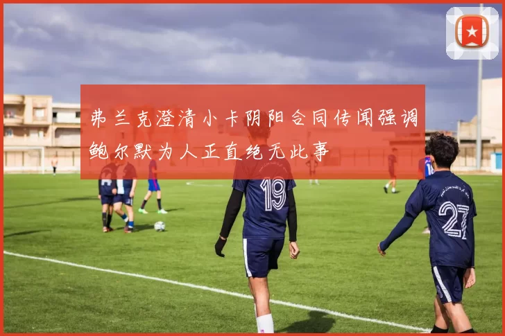 弗兰克澄清小卡阴阳合同传闻强调鲍尔默为人正直绝无此事