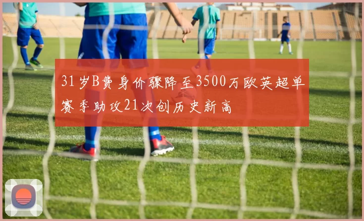 31岁B费身价骤降至3500万欧英超单赛季助攻21次创历史新高