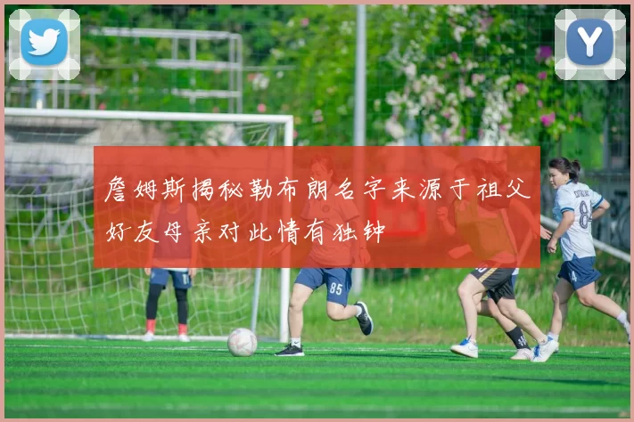 詹姆斯揭秘勒布朗名字来源于祖父好友母亲对此情有独钟