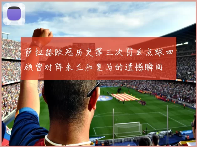 萨拉赫欧冠历史第三次罚丢点球回顾曾对阵米兰和皇马的遗憾瞬间
