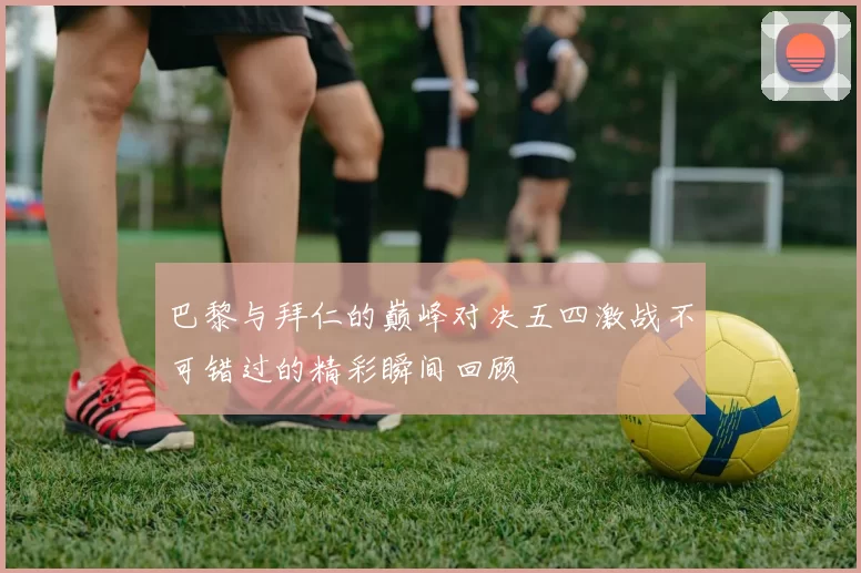 巴黎与拜仁的巅峰对决五四激战不可错过的精彩瞬间回顾