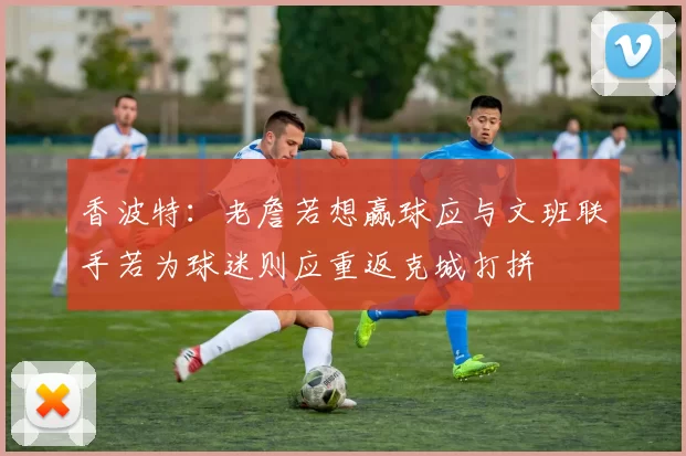 香波特：老詹若想赢球应与文班联手若为球迷则应重返克城打拼
