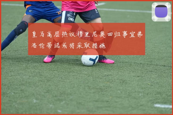 皇马高层热议穆里尼奥回归事宜弗洛伦蒂诺或将采取措施