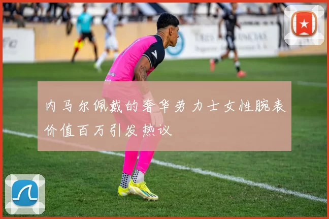 内马尔佩戴的奢华劳力士女性腕表价值百万引发热议