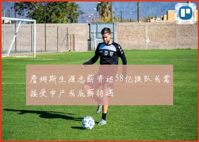 詹姆斯生涯总薪资达58亿换队或需接受中产或底薪待遇