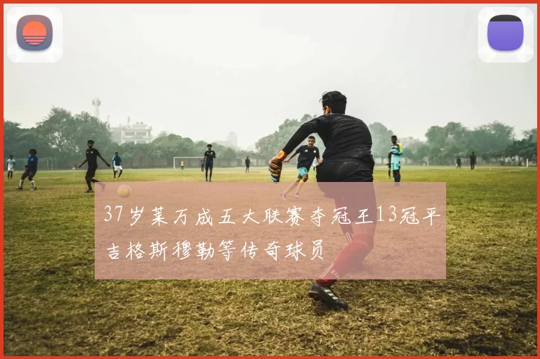 37岁莱万成五大联赛夺冠王13冠平吉格斯穆勒等传奇球员