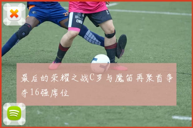 最后的荣耀之战C罗与魔笛再聚首争夺16强席位