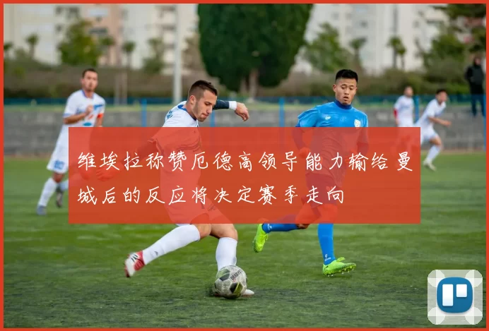 维埃拉称赞厄德高领导能力输给曼城后的反应将决定赛季走向