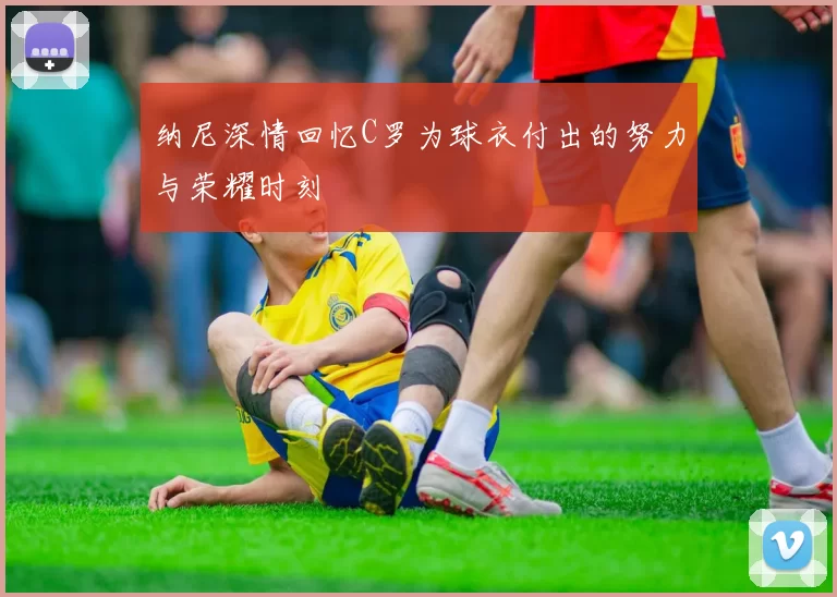 纳尼深情回忆C罗为球衣付出的努力与荣耀时刻