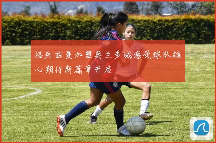 格列兹曼加盟奥兰多城感受球队雄心期待新篇章开启